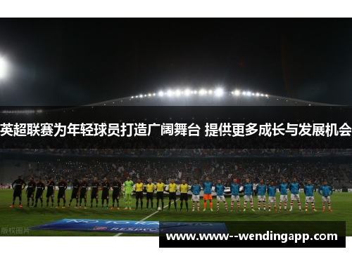 英超联赛为年轻球员打造广阔舞台 提供更多成长与发展机会