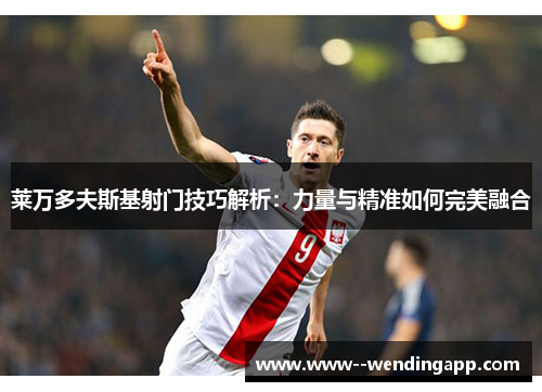 莱万多夫斯基射门技巧解析:力量与精准如何完美融合 莱万多夫斯基射门技巧解析:力量与精准如何完美融合