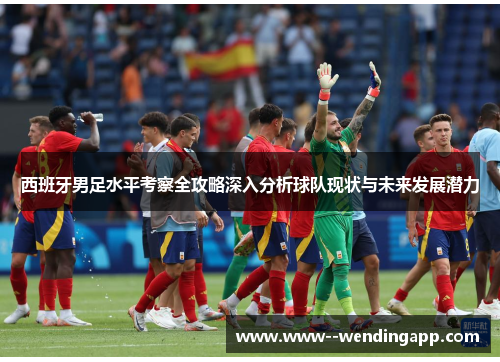 西班牙男足水平考察全攻略深入分析球队现状与未来发展潜力 西班牙男足水平考察全攻略深入分析球队现状与未来发展潜力