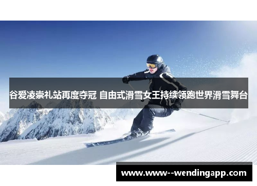 谷爱凌崇礼站再度夺冠 自由式滑雪女王持续领跑世界滑雪舞台