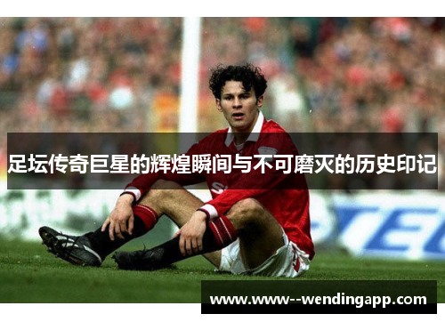 足坛传奇巨星的辉煌瞬间与不可磨灭的历史印记 足坛传奇巨星的辉煌瞬间与不可磨灭的历史印记