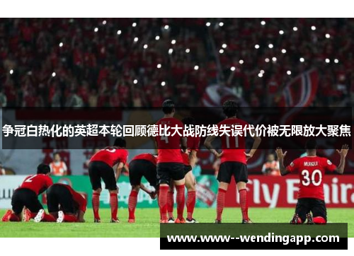 争冠白热化的英超本轮回顾德比大战防线失误代价被无限放大聚焦