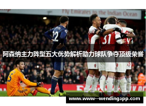 阿森纳主力阵型五大优势解析助力球队争夺顶级荣誉