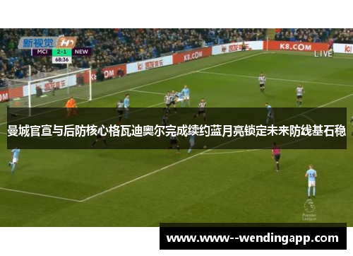 曼城官宣与后防核心格瓦迪奥尔完成续约蓝月亮锁定未来防线基石稳