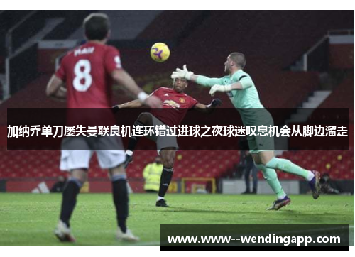 加纳乔单刀屡失曼联良机连环错过进球之夜球迷叹息机会从脚边溜走