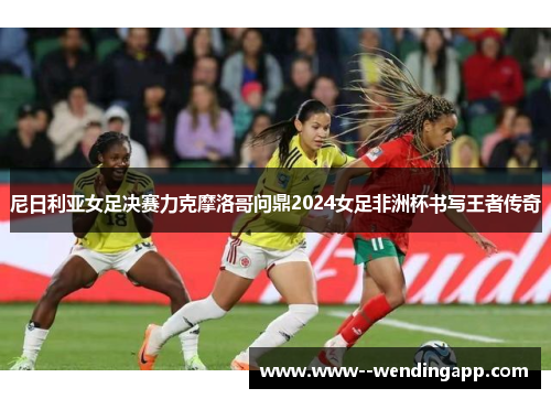尼日利亚女足决赛力克摩洛哥问鼎2024女足非洲杯书写王者传奇