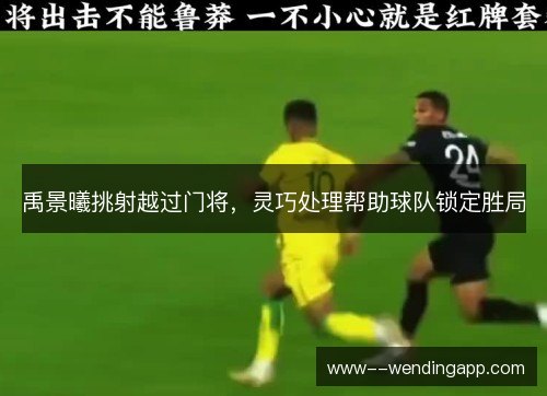 禹景曦挑射越过门将,灵巧处理帮助球队锁定胜局 禹景曦挑射越过门将,灵巧处理帮助球队锁定胜局